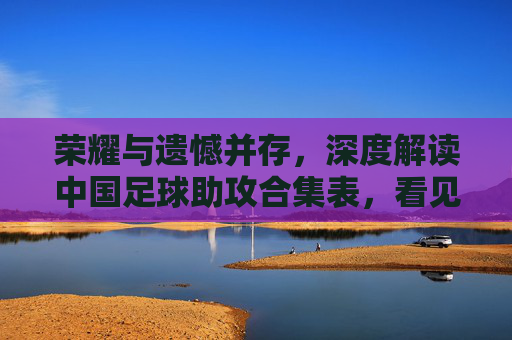 荣耀与遗憾并存,深度解读中国足球助攻合集表,看见创造力的光芒