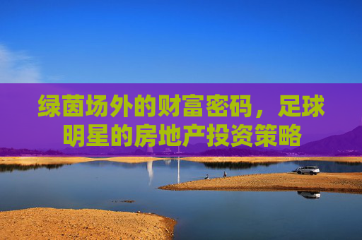 绿茵场外的财富密码,足球明星的房地产投资策略