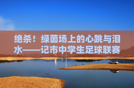 绝杀!绿茵场上的心跳与泪水——记市中学生足球联赛决赛