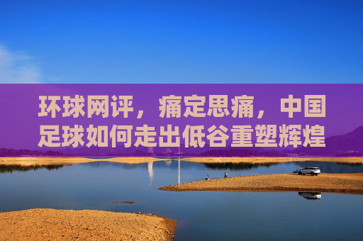 环球网评，痛定思痛，中国足球如何走出低谷重塑辉煌？