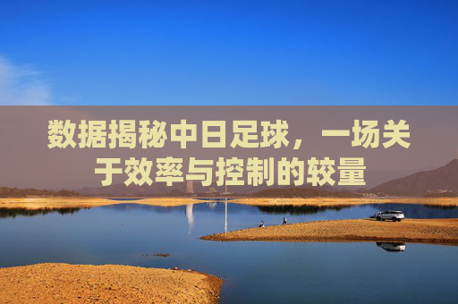 数据揭秘中日足球,一场关于效率与控制的较量