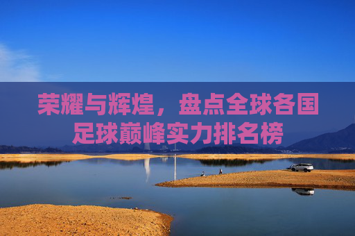 荣耀与辉煌,盘点全球各国足球巅峰实力排名榜