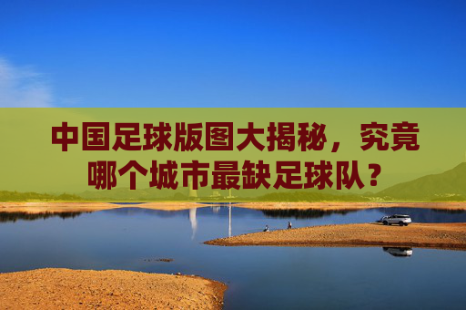 中国足球版图大揭秘,究竟哪个城市最缺足球队?