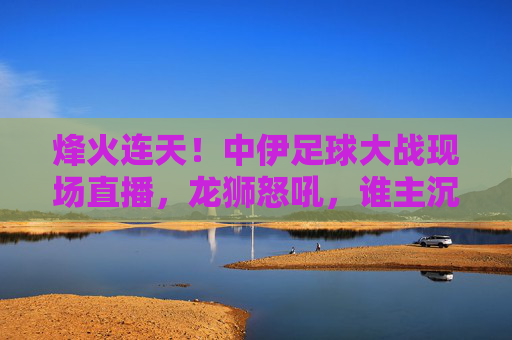 烽火连天!中伊足球大战现场直播,龙狮怒吼,谁主沉浮?