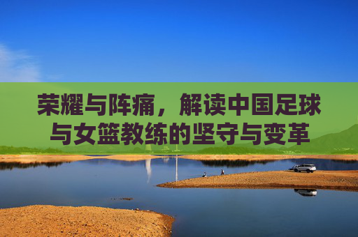 荣耀与阵痛,解读中国足球与女篮教练的坚守与变革