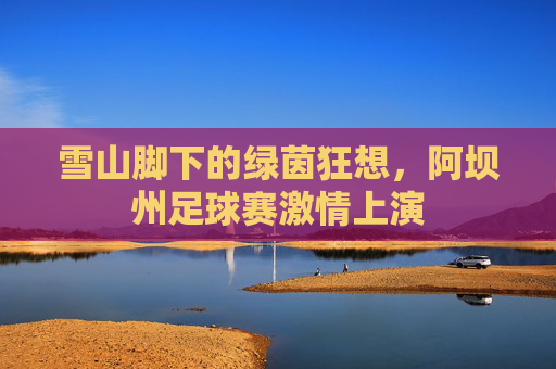 雪山脚下的绿茵狂想,阿坝州足球赛激情上演