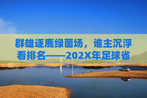 群雄逐鹿绿茵场,谁主沉浮看排名——202X年足球省级运动会成绩深度解析
