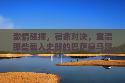激情碰撞,宿命对决,重温那些载入史册的巴萨皇马足球比分
