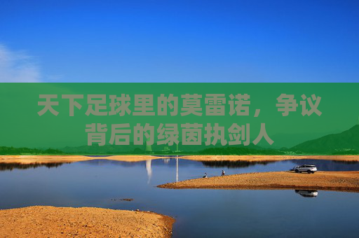 天下足球里的莫雷诺,争议背后的绿茵执剑人