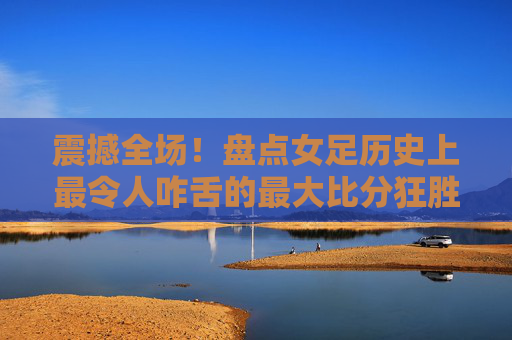 震撼全场!盘点女足历史上最令人咋舌的最大比分狂胜