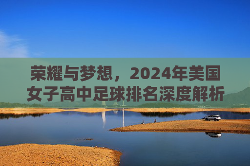 荣耀与梦想,2024年美国女子高中足球排名深度解析