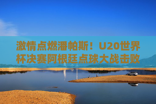 激情点燃潘帕斯!U20世界杯决赛阿根廷点球大战击败以色列夺冠