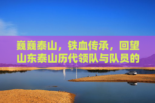 巍巍泰山,铁血传承,回望山东泰山历代领队与队员的峥嵘岁月