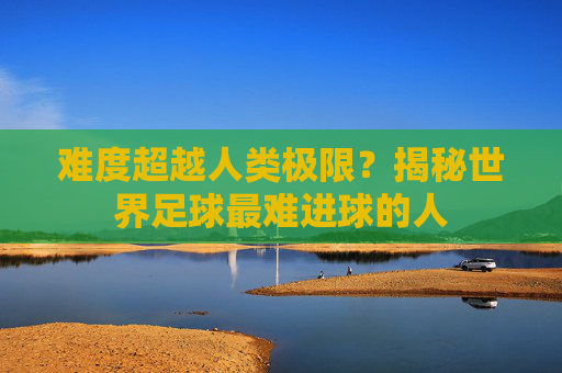 难度超越人类极限?揭秘世界足球最难进球的人