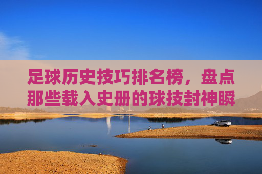 足球历史技巧排名榜,盘点那些载入史册的球技封神瞬间