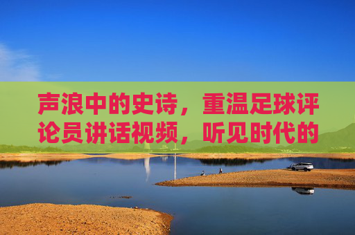 声浪中的史诗,重温足球评论员讲话视频,听见时代的脉搏