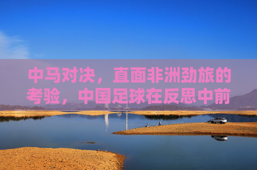 中马对决,直面非洲劲旅的考验,中国足球在反思中前行