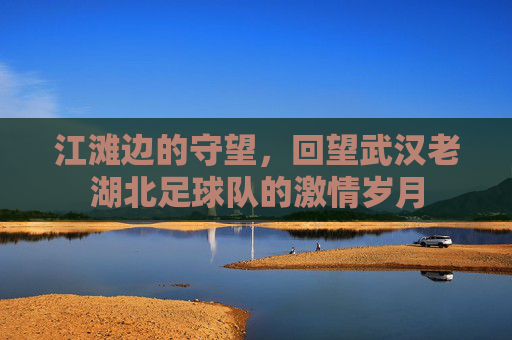 江滩边的守望,回望武汉老湖北足球队的激情岁月