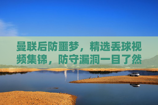 曼联后防噩梦,精选丢球视频集锦,防守漏洞一目了然