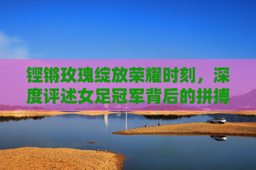 铿锵玫瑰绽放荣耀时刻，深度评述女足冠军背后的拼搏与启示