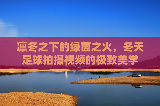 凛冬之下的绿茵之火，冬天足球拍摄视频的极致美学