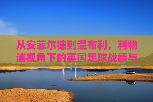 从安菲尔德到温布利,利物浦视角下的英国足球战绩与隐忧