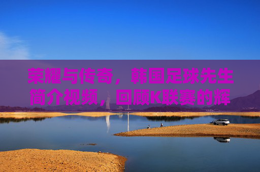 荣耀与传奇,韩国足球先生简介视频,回顾K联赛的辉煌时刻
