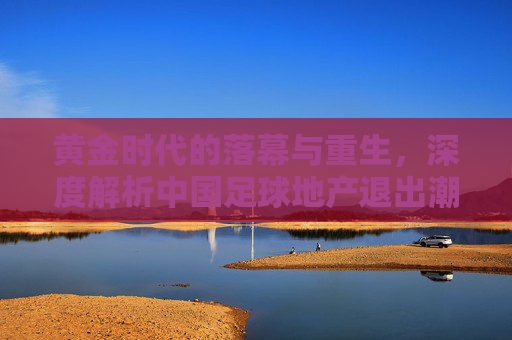 黄金时代的落幕与重生,深度解析中国足球地产退出潮