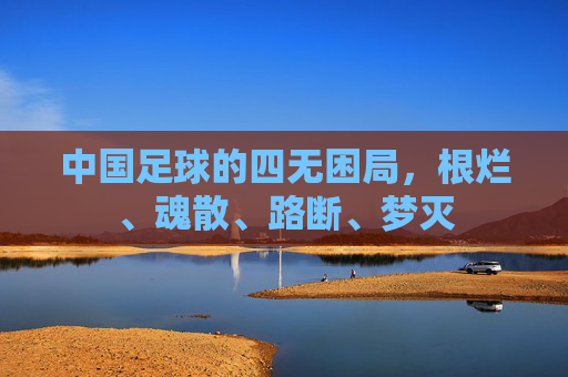 中国足球的四无困局,根烂、魂散、路断、梦灭