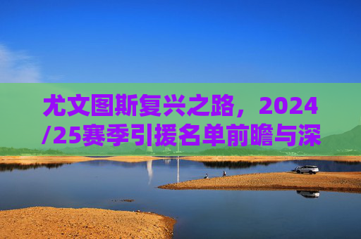 尤文图斯复兴之路，2024/25赛季引援名单前瞻与深度解析