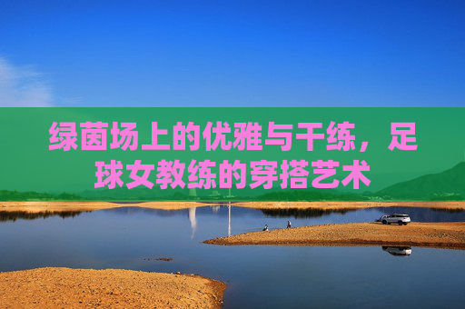 绿茵场上的优雅与干练,足球女教练的穿搭艺术