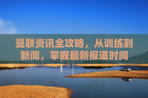 曼联资讯全攻略,从训练到新闻,掌握最新报道时间