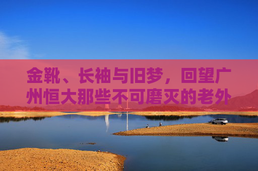 金靴、长袖与旧梦,回望广州恒大那些不可磨灭的老外援