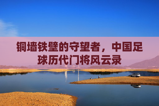 铜墙铁壁的守望者,中国足球历代门将风云录