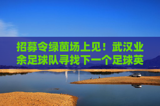 招募令绿茵场上见!武汉业余足球队寻找下一个足球英雄