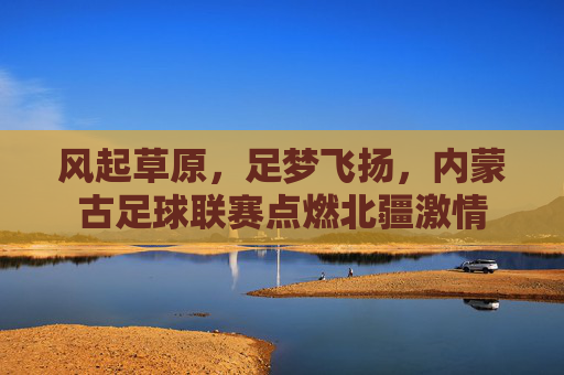 风起草原,足梦飞扬,内蒙古足球联赛点燃北疆激情