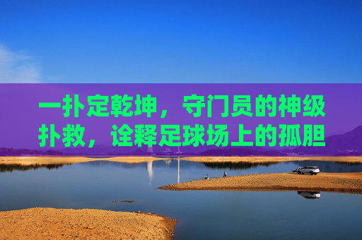 一扑定乾坤，守门员的神级扑救，诠释足球场上的孤胆英雄