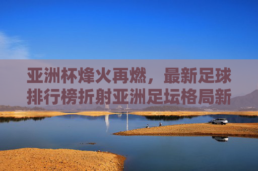 亚洲杯烽火再燃，最新足球排行榜折射亚洲足坛格局新变