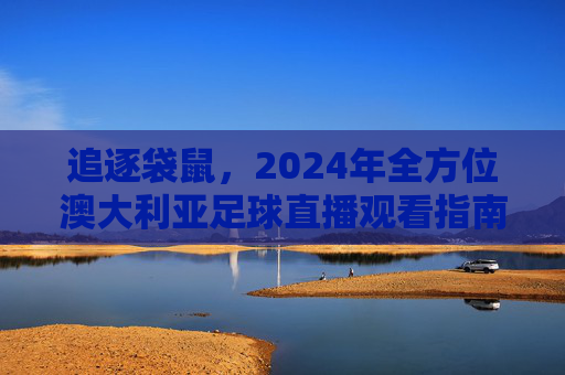 追逐袋鼠，2024年全方位澳大利亚足球直播观看指南