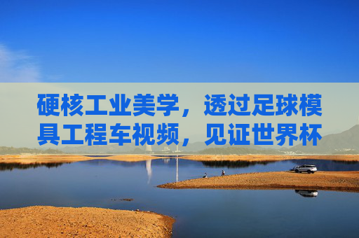 硬核工业美学,透过足球模具工程车视频,见证世界杯用球的诞生之旅