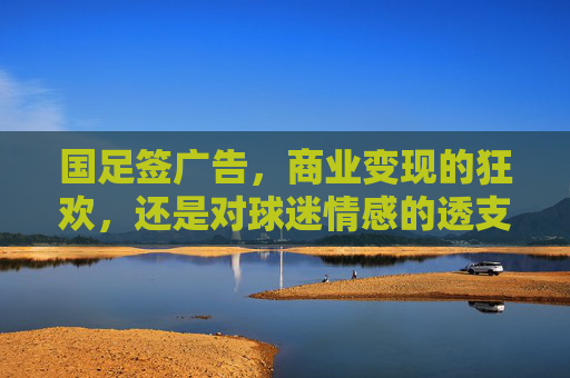 国足签广告,商业变现的狂欢,还是对球迷情感的透支?