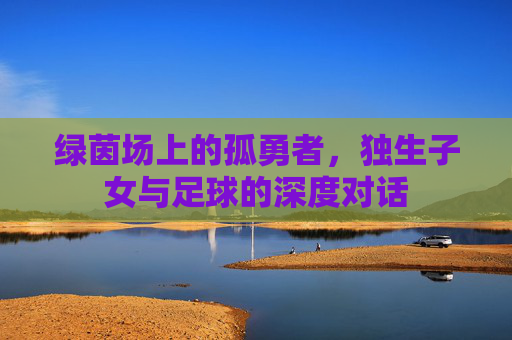 绿茵场上的孤勇者,独生子女与足球的深度对话