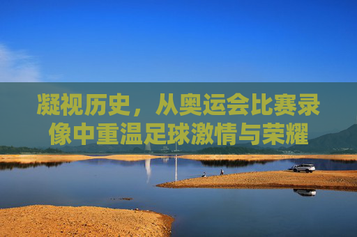 凝视历史,从奥运会比赛录像中重温足球激情与荣耀