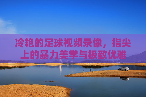 冷艳的足球视频录像,指尖上的暴力美学与极致优雅