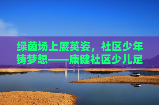 绿茵场上展英姿,社区少年铸梦想——康健社区少儿足球队风采纪实