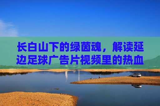 长白山下的绿茵魂，解读延边足球广告片视频里的热血与传承