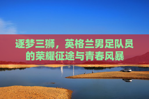 逐梦三狮,英格兰男足队员的荣耀征途与青春风暴