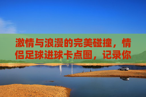 激情与浪漫的完美碰撞,情侣足球进球卡点图,记录你们的每一次心跳同步