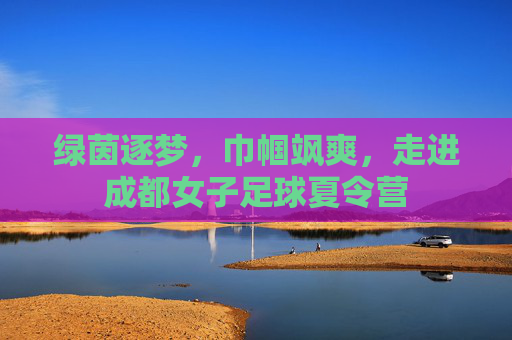 绿茵逐梦,巾帼飒爽,走进成都女子足球夏令营