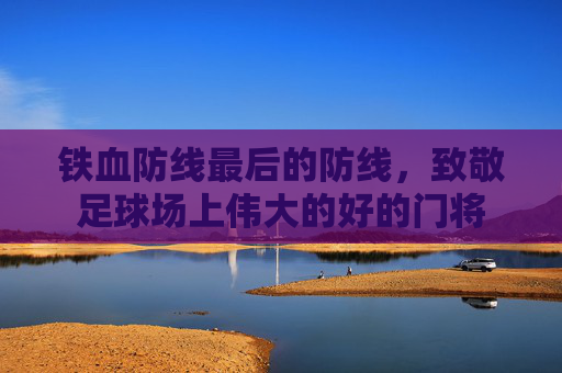 铁血防线最后的防线,致敬足球场上伟大的好的门将